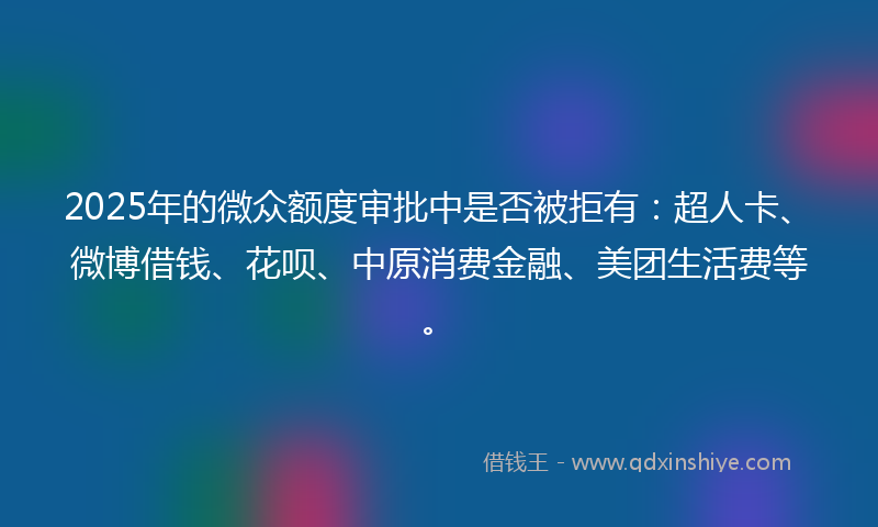 2025年的微众额度审批中是否被拒有：超人卡、微博借钱、花呗、中原消费金融、美团生活费等。