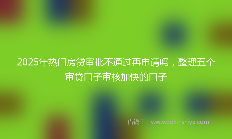 2025年热门房贷审批不通过再申请吗，整理五个审贷口子审核加快的口子