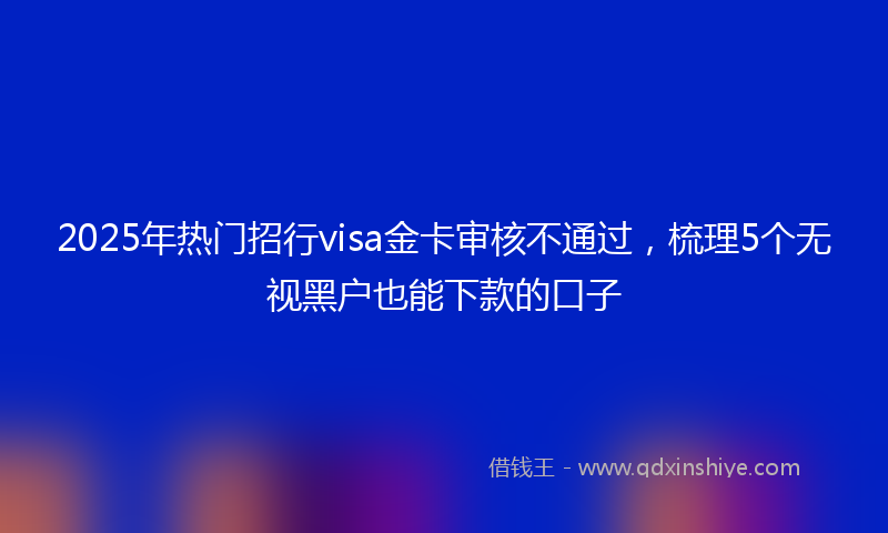 2025年热门招行visa金卡审核不通过，梳理5个无视黑户也能下款的口子