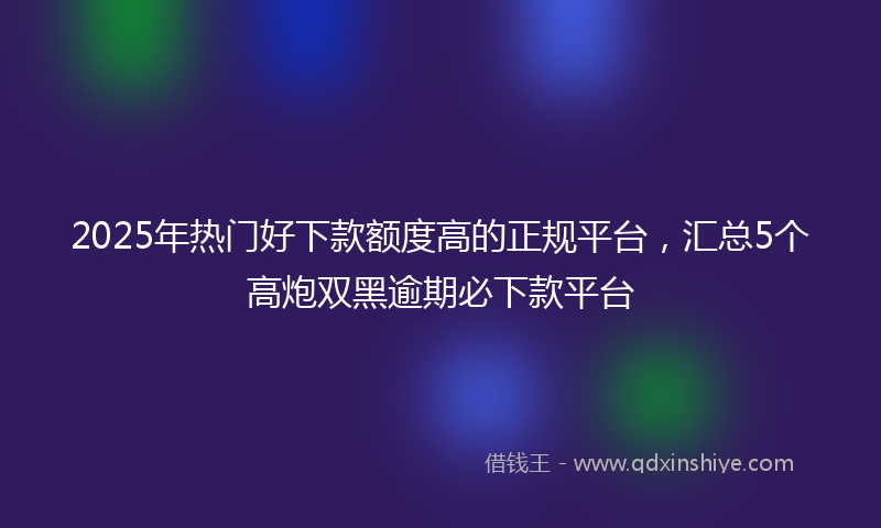 2025年热门好下款额度高的正规平台，汇总5个高炮双黑逾期必下款平台