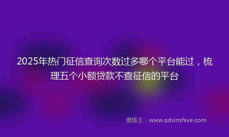 2025年热门征信查询次数过多哪个平台能过，梳理五个小额贷款不查征信的平台
