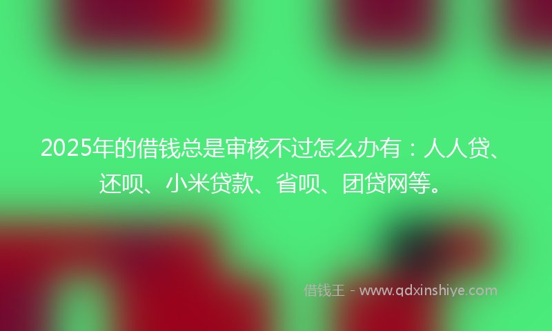 2025年的借钱总是审核不过怎么办有：人人贷、还呗、小米贷款、省呗、团贷网等。