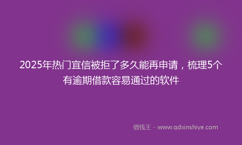 2025年热门宜信被拒了多久能再申请，梳理5个有逾期借款容易通过的软件
