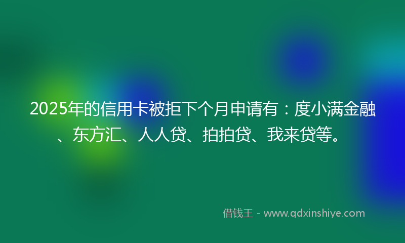 2025年的信用卡被拒下个月申请有：度小满金融、东方汇、人人贷、拍拍贷、我来贷等。