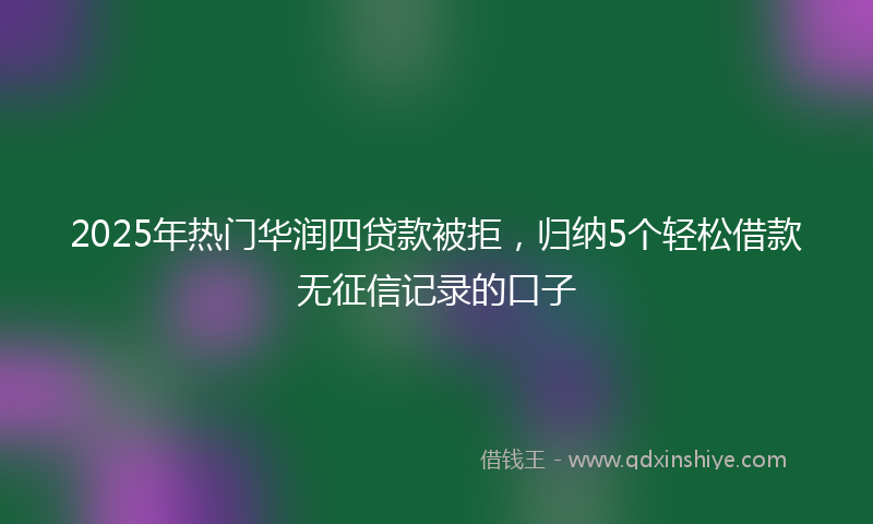 2025年热门华润四贷款被拒，归纳5个轻松借款无征信记录的口子