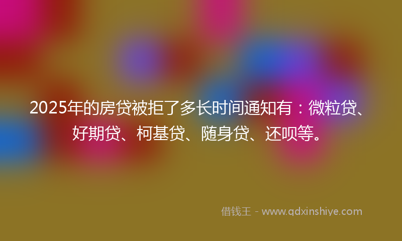 2025年的房贷被拒了多长时间通知有：微粒贷、好期贷、柯基贷、随身贷、还呗等。