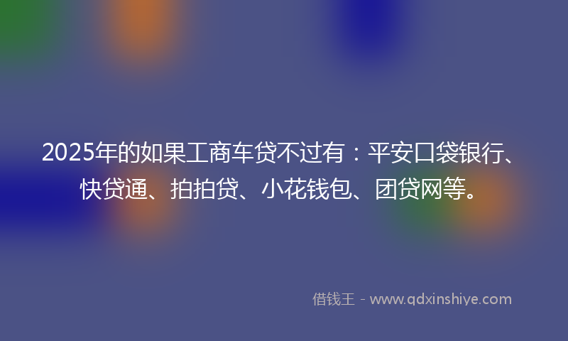 2025年的如果工商车贷不过有：平安口袋银行、快贷通、拍拍贷、小花钱包、团贷网等。