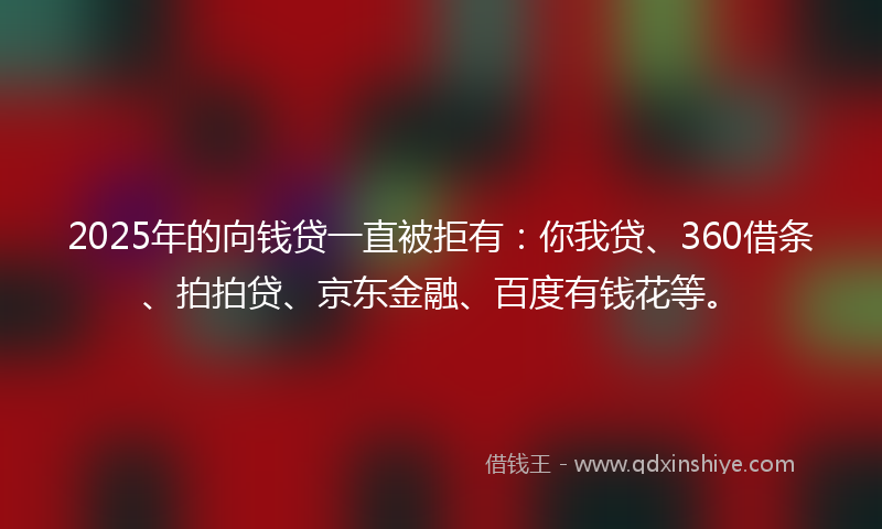 2025年的向钱贷一直被拒有：你我贷、360借条、拍拍贷、京东金融、百度有钱花等。