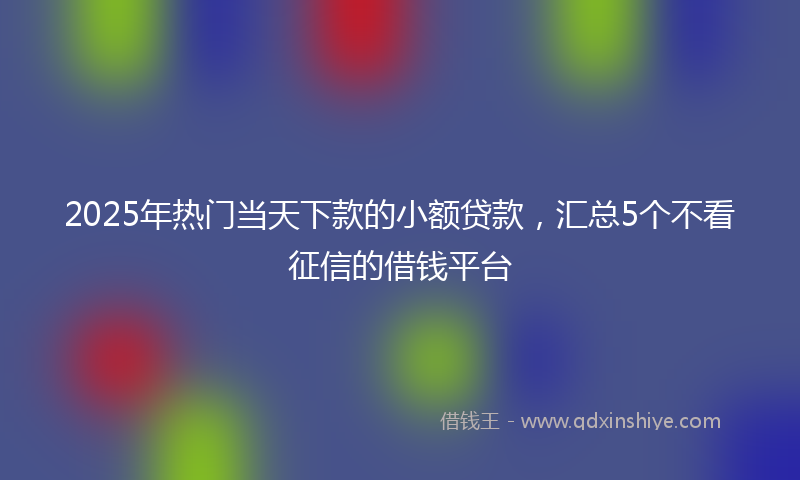 2025年热门当天下款的小额贷款，汇总5个不看征信的借钱平台