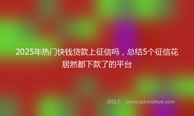 2025年热门快钱贷款上征信吗，总结5个征信花居然都下款了的平台