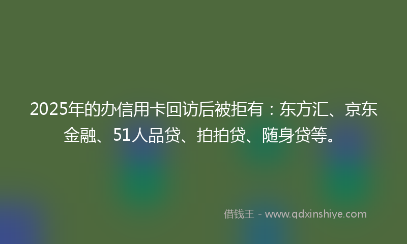 2025年的办信用卡回访后被拒有：东方汇、京东金融、51人品贷、拍拍贷、随身贷等。