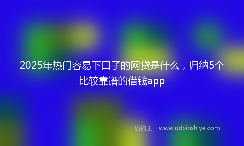 2025年热门容易下口子的网贷是什么，归纳5个比较靠谱的借钱app