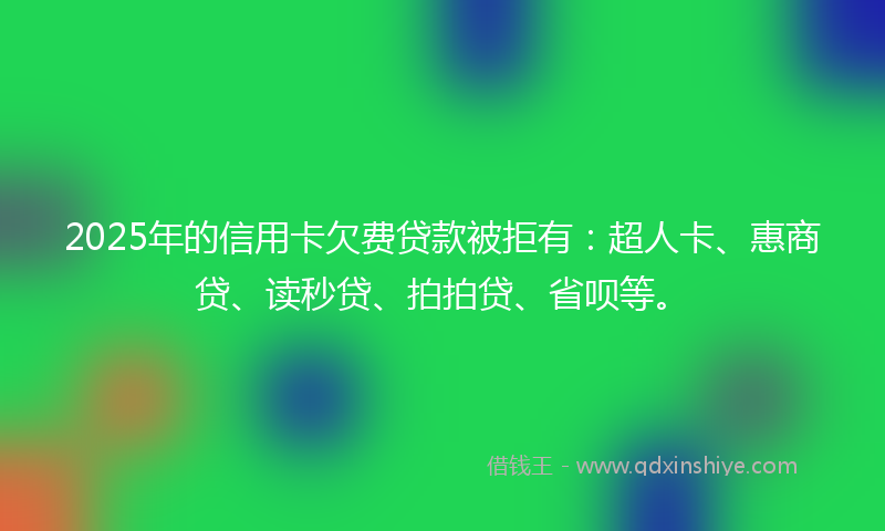 2025年的信用卡欠费贷款被拒有：超人卡、惠商贷、读秒贷、拍拍贷、省呗等。