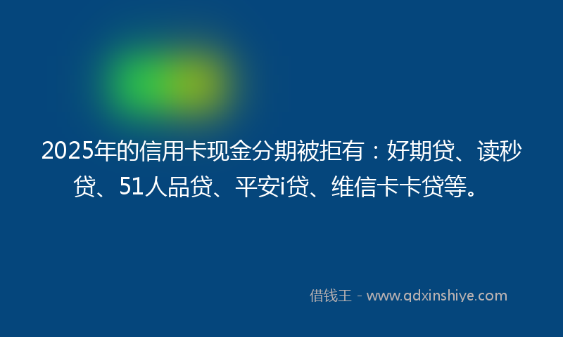 2025年的信用卡现金分期被拒有：好期贷、读秒贷、51人品贷、平安i贷、维信卡卡贷等。