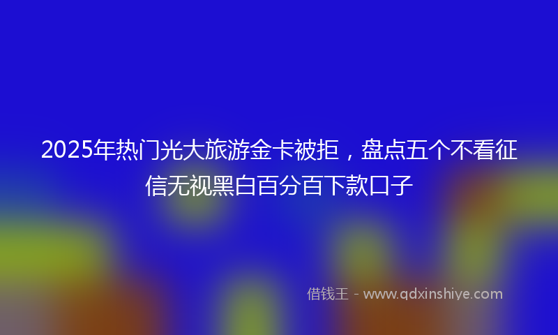 2025年热门光大旅游金卡被拒，盘点五个不看征信无视黑白百分百下款口子