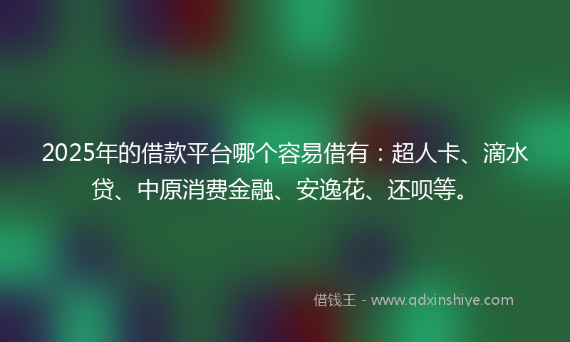 2025年的借款平台哪个容易借有：超人卡、滴水贷、中原消费金融、安逸花、还呗等。