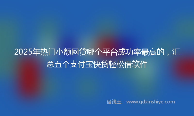 2025年热门小额网贷哪个平台成功率最高的，汇总五个支付宝快贷轻松借软件