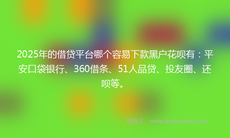 2025年的借贷平台哪个容易下款黑户花呗有：平安口袋银行、360借条、51人品贷、投友圈、还呗等。