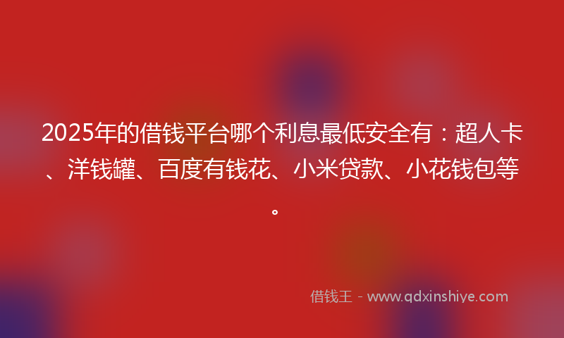 2025年的借钱平台哪个利息最低安全有：超人卡、洋钱罐、百度有钱花、小米贷款、小花钱包等。