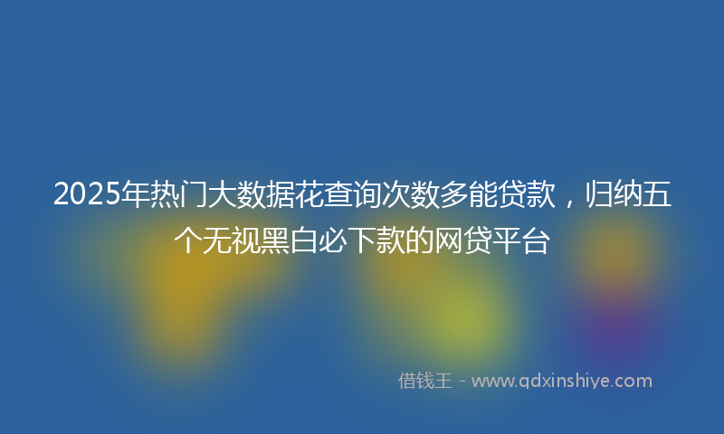 2025年热门大数据花查询次数多能贷款，归纳五个无视黑白必下款的网贷平台