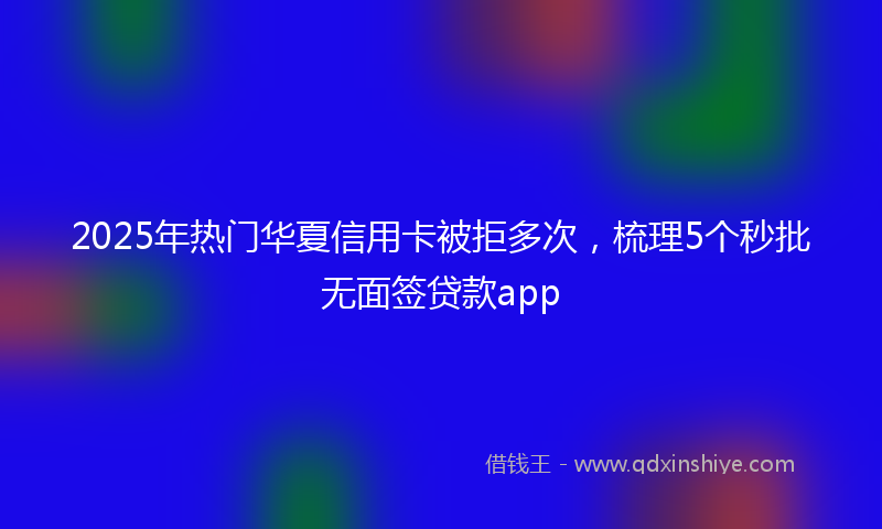2025年热门华夏信用卡被拒多次，梳理5个秒批无面签贷款app