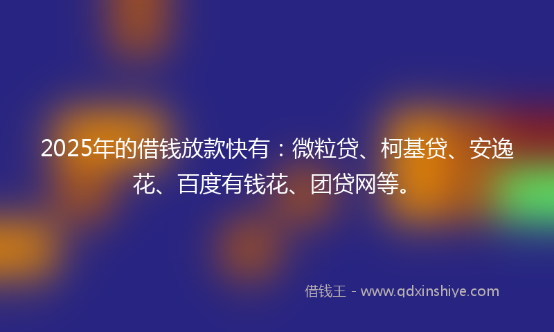 2025年的借钱放款快有：微粒贷、柯基贷、安逸花、百度有钱花、团贷网等。