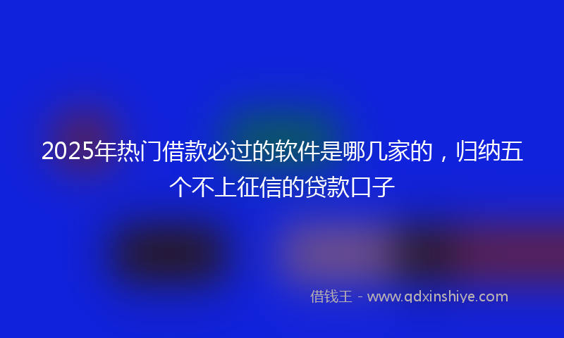 2025年热门借款必过的软件是哪几家的，归纳五个不上征信的贷款口子