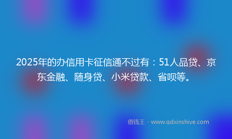 2025年的办信用卡征信通不过有：51人品贷、京东金融、随身贷、小米贷款、省呗等。