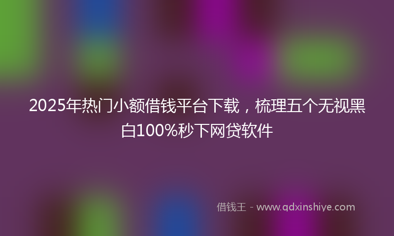 2025年热门小额借钱平台下载，梳理五个无视黑白100%秒下网贷软件