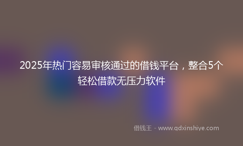 2025年热门容易审核通过的借钱平台，整合5个轻松借款无压力软件