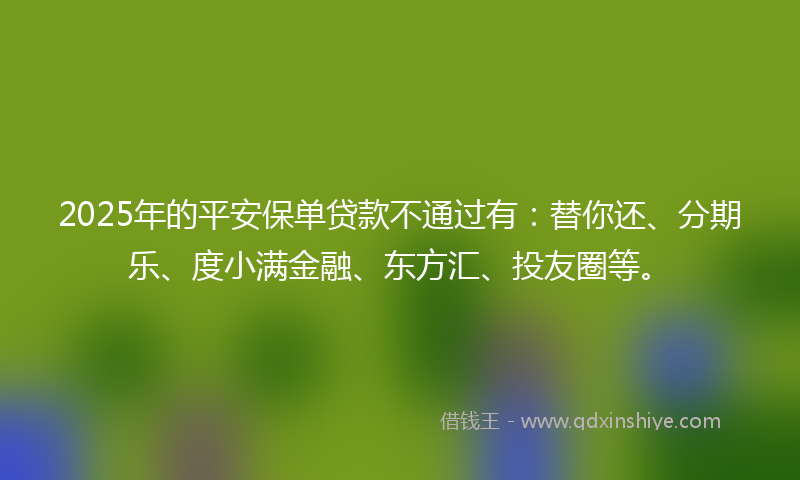 2025年的平安保单贷款不通过有：替你还、分期乐、度小满金融、东方汇、投友圈等。
