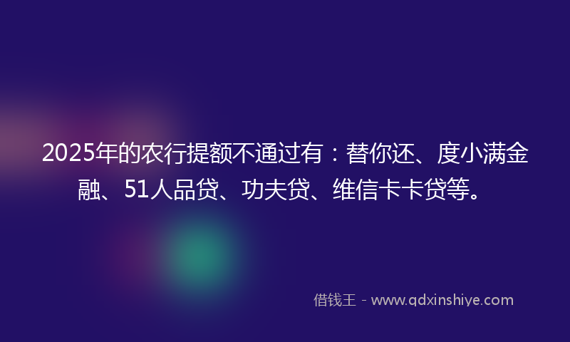 2025年的农行提额不通过有：替你还、度小满金融、51人品贷、功夫贷、维信卡卡贷等。