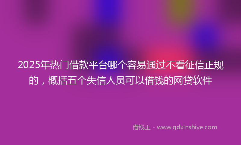 2025年热门借款平台哪个容易通过不看征信正规的，概括五个失信人员可以借钱的网贷软件