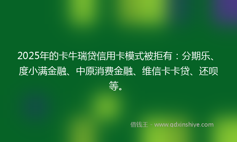 2025年的卡牛瑞贷信用卡模式被拒有：分期乐、度小满金融、中原消费金融、维信卡卡贷、还呗等。