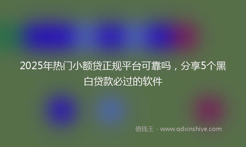 2025年热门小额贷正规平台可靠吗，分享5个黑白贷款必过的软件