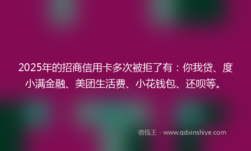 2025年的招商信用卡多次被拒了有：你我贷、度小满金融、美团生活费、小花钱包、还呗等。