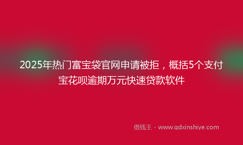 2025年热门富宝袋官网申请被拒，概括5个支付宝花呗逾期万元快速贷款软件