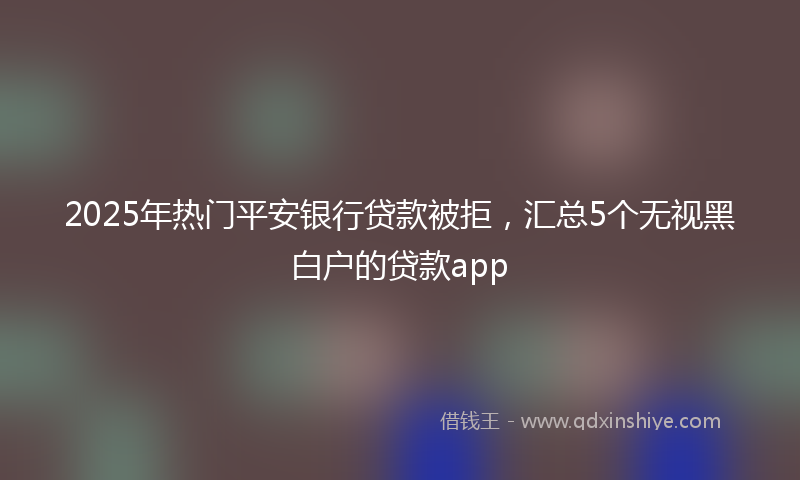 2025年热门平安银行贷款被拒，汇总5个无视黑白户的贷款app