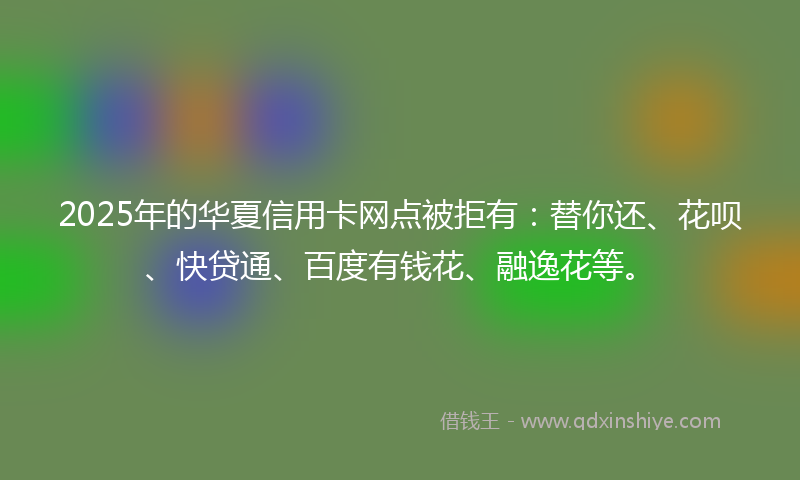 2025年的华夏信用卡网点被拒有：替你还、花呗、快贷通、百度有钱花、融逸花等。