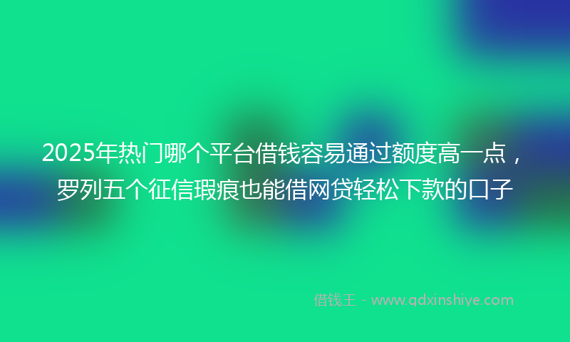 2025年热门哪个平台借钱容易通过额度高一点，罗列五个征信瑕疵也能借网贷轻松下款的口子