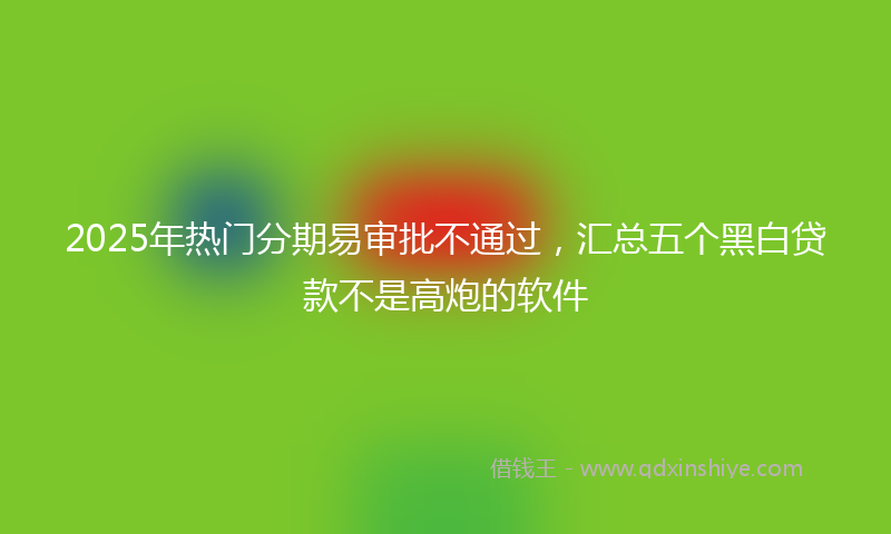 2025年热门分期易审批不通过，汇总五个黑白贷款不是高炮的软件