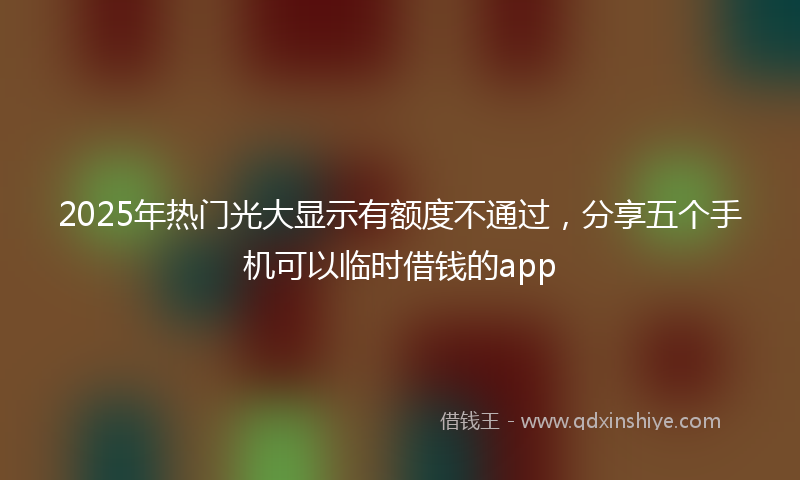 2025年热门光大显示有额度不通过，分享五个手机可以临时借钱的app