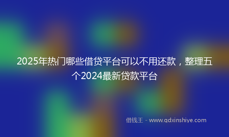 2025年热门哪些借贷平台可以不用还款，整理五个2024最新贷款平台