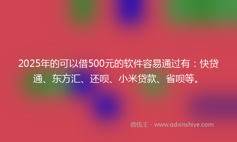 2025年的可以借500元的软件容易通过有：快贷通、东方汇、还呗、小米贷款、省呗等。