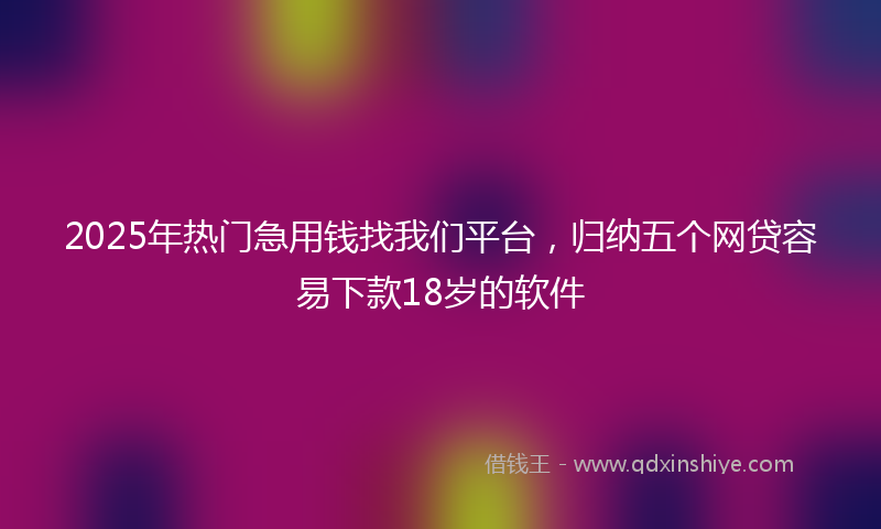 2025年热门急用钱找我们平台，归纳五个网贷容易下款18岁的软件