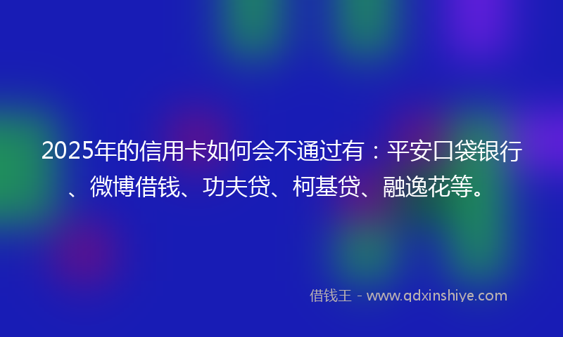 2025年的信用卡如何会不通过有：平安口袋银行、微博借钱、功夫贷、柯基贷、融逸花等。