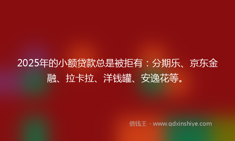 2025年的小额贷款总是被拒有：分期乐、京东金融、拉卡拉、洋钱罐、安逸花等。