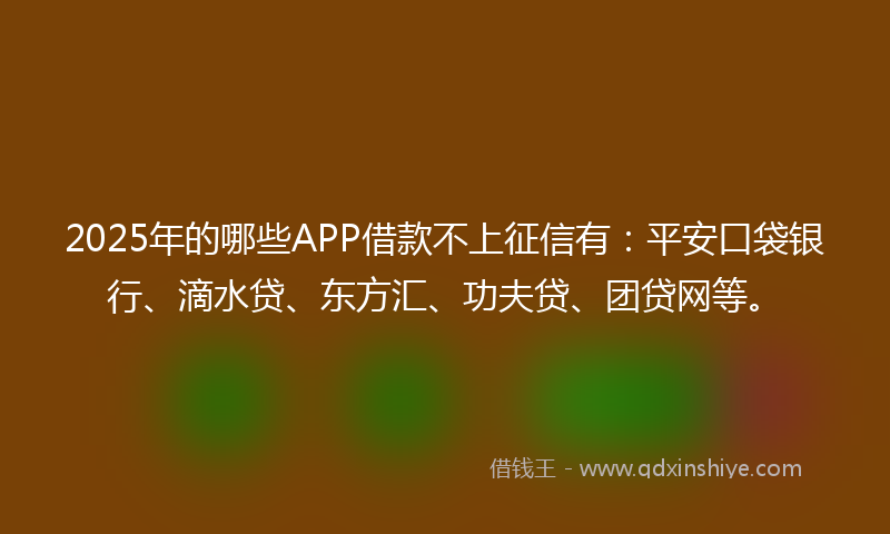 2025年的哪些APP借款不上征信有：平安口袋银行、滴水贷、东方汇、功夫贷、团贷网等。