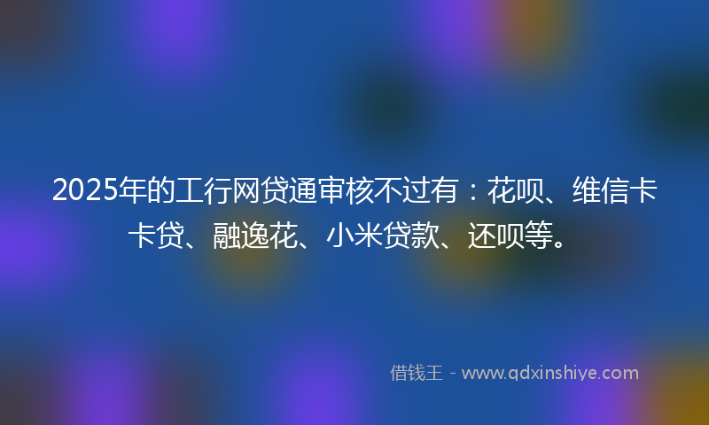 2025年的工行网贷通审核不过有：花呗、维信卡卡贷、融逸花、小米贷款、还呗等。