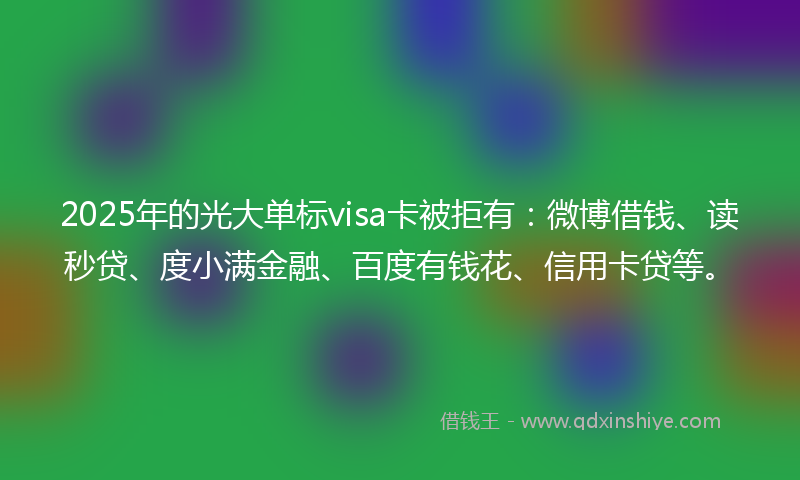 2025年的光大单标visa卡被拒有：微博借钱、读秒贷、度小满金融、百度有钱花、信用卡贷等。